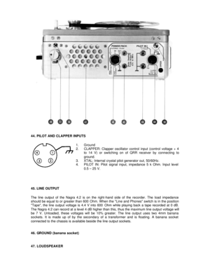 Page 18 
44. PILOT AND CLAPPER INPUTS 
 
1. Ground 
2. CLAPPER: Clapper oscillator control input (control voltage + 4 
to 14 V) or switching on of QRR receiver by connecting to 
ground. 
3. XTAL: Internal crystal pilot generator out, 50/60Hz. 
4. PILOT IN: Pilot signal input, impedance 5 k Ohm. Input level  
0.5 – 25 V. 
 
 
 
45. LINE OUTPUT 
 
The line output of the Nagra 4.2 is on the right-hand side of the recorder. The load impedance 
should be equal to or greater than 600 Ohm. When the Line and Phones...