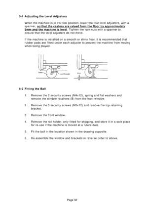 Page 32Page 32 5-1 Adjusting the Level Adjusters
When the machine is in it’s final position, lower the four level adjusters, with a
spanner, 
so that the castors are raised from the floor by approximately
5mm and the machine is level. Tighten the lock nuts with a spanner to
ensure that the level adjusters do not move.
If the machine is installed on a smooth or shiny floor, it is recommended that
rubber pads are fitted under each adjuster to prevent the machine from moving
when being played.
5-2 Fitting the...
