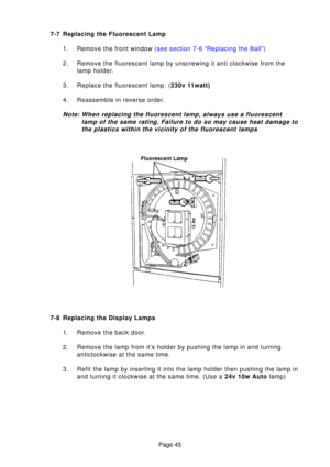 Page 45Page 45
7-7 Replacing the Fluorescent Lamp
1. Remove the front window  (see section 7-6 “Replacing the Ball”)
2. Remove the fluorescent lamp by unscrewing it anti clockwise from the lamp holder.
3. Replace the fluorescent lamp. ( 230v 11watt)
4. Reassemble in reverse order.
Note: When replacing the fluorescent lamp, always use a fluorescent
lamp of the same rating. Failure to do so may cause heat damage tothe plastics within the vicinity of the fluorescent lamps
7-8 Replacing the Display Lamps
1. Remove...