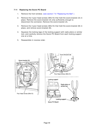 Page 49Page 49
7-11 Replacing the Score PC Board
1. Remove the front windo w. (see section 7-6 “Replacing the Ball”.)
2. Remove the 4 pozi head screws (M4x10) that hold the score bracket (A)\
 in place. Remove the score bracket (A) only sufficiently enough to 
disconnect the connector, Remove the score bracket (A).
3. Remove the 4 pozi head screws (M4x10) that hold the score bracket (B)\
 in place, and remove score bracket (B).
4. Squeeze the locking tags of the locking support with radio pliers or sim\
ilar...