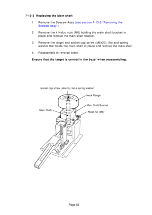Page 52Page 52
7-13-3 Replacing the Main shaft
1. Remove the Seesaw Assy  (see section 7-13-2 “Removing the
Seesaw Assy”)
2. Remove the 4 Nyloc nuts (M6) holding the main shaft bracket in place and remove the main shaft bracket.
3. Remove the target and socket cap screw (M6x20), flat and spring washer that holds the main shaft in place and remove the main shaft.
4. Reassemble in reverse order. 
Ensure that the target is central in the bezel when reassembling. 