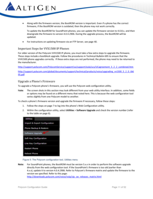 Page 11 
Polycom Configuration Guide   Page 11 of 52 
 Along with the firmware version, the BootROM version is important. Even if a phone has the correct 
firmware, if the BootROM version is outdated, then the phone may not work correctly. 
To update the BootROM for SoundPoint phones, you can update the firmware version to 4.0.8.x, and then 
downgrade the firmware to version 4.0.4.2906. During the upgrade process, the BootROM will be 
updated. 
 For instructions on updating firmware via an FTP Server, see...