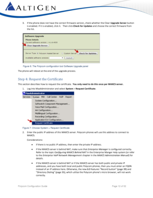 Page 12 
Polycom Configuration Guide   Page 12 of 52 
3. If the phone does not have the correct firmware version, check whether the Clear Upgrade Server button 
is enabled. If it is enabled, click it.   Then click Check for Updates and choose the correct firmware from 
the list.  
 
 
The phone will reboot at the end of the upgrade process. 
Step 4: Request the Certificate 
This section describes how to request the certificate.  You only need to do this once per MAXCS server.  
1. Log into MaxAdministrator and...