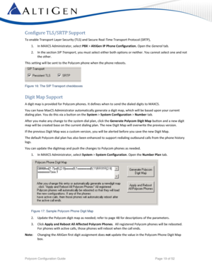 Page 19 
Polycom Configuration Guide   Page 19 of 52 
Configure TLS/SRTP Support  
To enable Transport Layer Security (TLS) and Secure Real-Time Transport Protocol (SRTP),  
1. In MAXCS Administrator, select PBX > AltiGen IP Phone Configuration. Open the General tab. 
2. In the section SIP Transport, you must select either both options or neither. You cannot select one and not 
the other. 
This setting will be sent to the Polycom phone when the phone reboots.  
 
Figure 16: The SIP Transport checkboxes 
Digit...