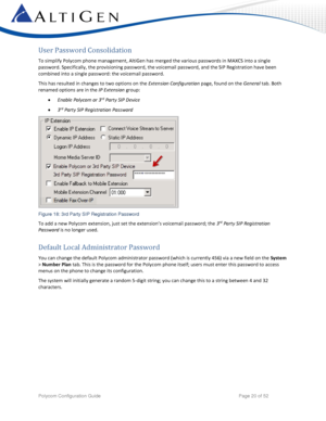 Page 20 
Polycom Configuration Guide   Page 20 of 52 
User Password Consolidation 
To simplify Polycom phone management, AltiGen has merged the various passwords in MAXCS into a single 
password. Specifically, the provisioning password, the voicemail password, and the SIP Registration have been 
combined into a single password: the voicemail password. 
This has resulted in changes to two options on the Extension Configuration page, found on the General tab. Both 
renamed options are in the IP Extension group:...