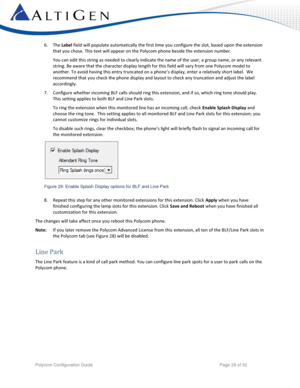 Page 28 
Polycom Configuration Guide   Page 28 of 52 
6. The Label field will populate automatically the first time you configure the slot, based upon the extension 
that you chose. This text will appear on the Polycom phone beside the extension number.  
You can edit this string as needed to clearly indicate the name of the user, a group name, or any relevant 
string. Be aware that the character display length for this field will vary from one Polycom model to 
another. To avoid having this entry truncated on...