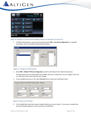 Page 29 
Polycom Configuration Guide   Page 29 of 52 
 
 
1. In MAXCS Administrator, set up Line Park groups (select PBX > Line Park Configuration). For detailed 
instructions, refer to the MAXCS Administration Manual. 
 
 
2. Select PBX > AltiGen IP Phone Configuration. Switch to the Polycom tab. Select the extension.  
The page shows you ten customizable sets of fields; each one is a lamp slot. You can configure a BLF slot 
or a Line Park slot for each of the ten sets of fields.  
3. In any available lamp...