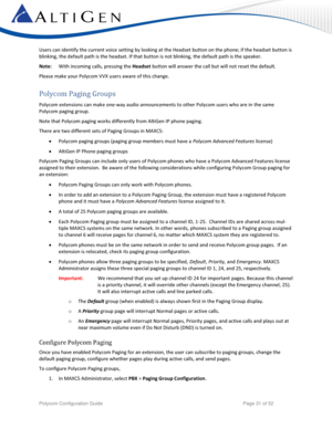 Page 31 
Polycom Configuration Guide   Page 31 of 52 
Users can identify the current voice setting by looking at the Headset button on the phone; if the headset button is 
blinking, the default path is the headset. If that button is not blinking, the default path is the speaker. 
Note: With incoming calls, pressing the Headset button will answer the call but will not reset the default. 
Please make your Polycom VVX users aware of this change. 
Polycom Paging Groups 
Polycom extensions can make one-way audio...