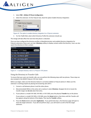 Page 38 
Polycom Configuration Guide   Page 38 of 52 
1. Select PBX > AltiGen IP Phone Configuration.  
2. Select the extension. On the Polycom tab, check the option Enable Directory Integration. 
 
Figure 40: The option to enable directory integration for a Polycom extension 
3. For the Profile field, select which Directory Profile this extension should use. 
The change will take effect the next time that phone is rebooted.  
Once you have configured the directory profiles in MaxAdministrator and enabled...