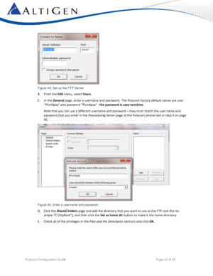 Page 44 
Polycom Configuration Guide   Page 44 of 52 
 
Figure 49: Set up the FTP Server 
B. From the Edit menu, select Users.  
C. In the General page, enter a username and password.  The Polycom factory default values are user 
“PlcmSp=p” and password “PlcmSp=p” - the password is case-sensitive.    
Note that you can use a different username and password – they must match the user name and 
password that you enter in the Provisioning Server page of the Polycom phone tool in step 3 on page 
45. 
 
Figure 50:...