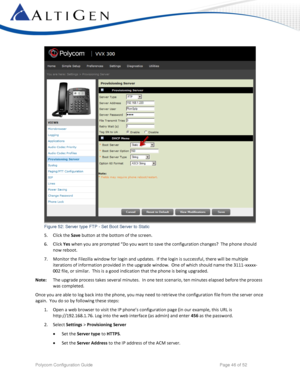 Page 46 
Polycom Configuration Guide   Page 46 of 52 
 
Figure 52: Server type FTP - Set Boot Server to Static 
5. Click the Save button at the bottom of the screen. 
6. Click Yes when you are prompted “Do you want to save the configuration changes?  The phone should 
now reboot. 
7. Monitor the Filezilla window for login and updates.  If the login is successful, there will be multiple 
iterations of information provided in the upgrade window.  One of which should name the 3111-xxxxx-
002 file, or similar....