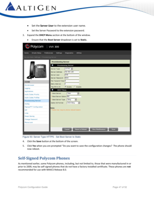 Page 47 
Polycom Configuration Guide   Page 47 of 52 
 Set the Server User to the extension user name. 
 Set the Server Password to the extension password. 
3. Expand the DHCP Menu section at the bottom of the window. 
 Ensure that the Boot Server dropdown is set to Static. 
 
Figure 53: Server Type HTTPS - Set Boot Server to Static 
4. Click the Save button at the bottom of the screen. 
5. Click Yes when you are prompted “Do you want to save the configuration changes?  The phone should 
now reboot....