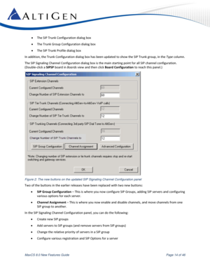 Page 14 
MaxCS 8.0 New Features Guide  Page 14 of 46 
 The SIP Trunk Configuration dialog box 
 The Trunk Group Configuration dialog box 
 The SIP Trunk Profile dialog box 
In addition, the Trunk Configuration dialog box has been updated to show the SIP Trunk group, in the Type column. 
The SIP Signaling Channel Configuration dialog box is the main starting point for all SIP channel configuration.  
(Double-click a SIPSP board in Boards view and then click Board Configuration to reach this panel.)  
 
Figure...