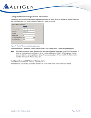 Page 17 
MaxCS 8.0 New Features Guide  Page 17 of 46 
Configure SIP Server Registration Parameters 
The Register tab contains all registration-related settings for a SIP server. All of the settings on the SIP Trunk Con-
figuration dialog box from earlier releases of MaxCS are found on this tab.  
 
Figure 7:  The SIP Server registration parameters 
The lone exception is the Enable Channel option, which is now handled in the Channel Assignment panel. 
Note: SIP Server registration status depends upon both the...