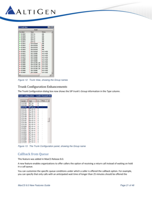 Page 21 
MaxCS 8.0 New Features Guide  Page 21 of 46 
 
Figure 12:  Trunk View, showing the Group names 
Trunk Configuration Enhancements 
The Trunk Configuration dialog box now shows the SIP trunk’s Group information in the Type column. 
 
Figure 13:  The Trunk Configuration panel, showing the Group name 
Callback from Queue 
This feature was added in MaxCS Release 8.0. 
A new feature enables organizations to offer callers the option of receiving a return call instead of waiting on hold 
in a call queue....