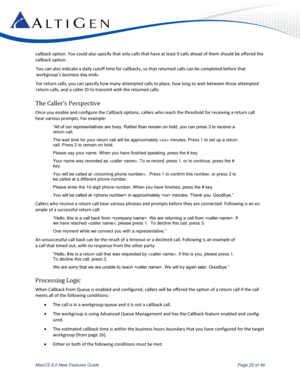 Page 22 
MaxCS 8.0 New Features Guide  Page 22 of 46 
callback option. You could also specify that only calls that have at least 9 calls ahead of them should be offered the 
callback option. 
You can also indicate a daily cutoff time for callbacks, so that returned calls can be completed before that 
workgroup’s business day ends. 
For return calls, you can specify how many attempted calls to place, how long to wait between those attempted 
return calls, and a caller ID to transmit with the returned calls. 
The...