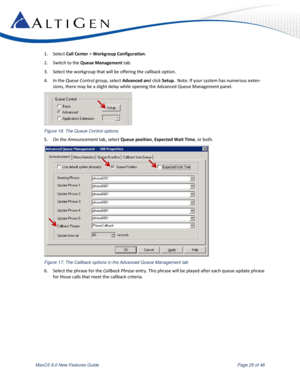 Page 25 
MaxCS 8.0 New Features Guide  Page 25 of 46 
1. Select Call Center > Workgroup Configuration. 
2. Switch to the Queue Management tab.   
3. Select the workgroup that will be offering the callback option.  
4. In the Queue Control group, select Advanced and click Setup.  Note: If your system has numerous exten-
sions, there may be a slight delay while opening the Advanced Queue Management panel. 
 
Figure 16: The Queue Control options 
5. On the Announcement tab, select Queue position, Expected Wait...