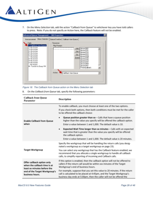 Page 26 
MaxCS 8.0 New Features Guide  Page 26 of 46 
7. On the Menu Selection tab, add the action “Callback from Queue” to whichever key you have told callers 
to press.  Note: If you do not specify an Action here, the Callback feature will not be enabled. 
 
Figure 18:  The Callback from Queue action on the Menu Selection tab 
8.  On the Callback from Queue tab, specify the following parameters: 
Callback from Queue  
Parameter Description 
Enable Callback from Queue 
when 
To enable callback, you must choose...