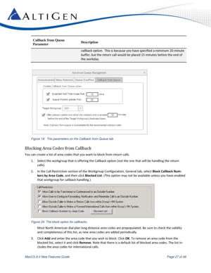 Page 27 
MaxCS 8.0 New Features Guide  Page 27 of 46 
Callback from Queue  
Parameter Description 
callback option.  This is because you have specified a minimum 20-minute 
buffer, but the return call would be placed 15 minutes before the end of 
the workday. 
 
 
Figure 19:  The parameters on the Callback from Queue tab 
Blocking Area Codes from Callback 
You can create a list of area codes that you want to block from return calls. 
1. Select the workgroup that is offering the Callback option (not the one that...