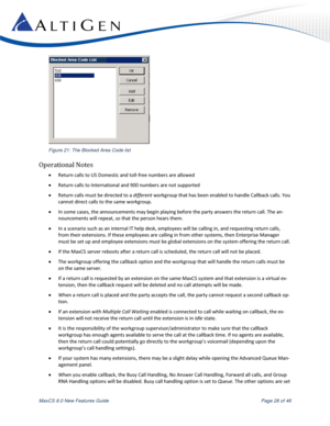 Page 28 
MaxCS 8.0 New Features Guide  Page 28 of 46 
 
Figure 21: The Blocked Area Code list 
Operational Notes 
 Return calls to US Domestic and toll-free numbers are allowed  
 Return calls to International and 900 numbers are not supported 
 Return calls must be directed to a different workgroup that has been enabled to handle Callback calls. You 
cannot direct calls to the same workgroup. 
 In some cases, the announcements may begin playing before the party answers the return call. The an-
nouncements...