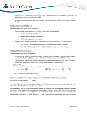 Page 34 
MaxCS 8.0 New Features Guide  Page 34 of 46 
 Within Inbound Call Statistics Since Midnight, within Total Inbound Calls, Calls Overflowed/Redirected, are 
two statistics: Callback Requests and Others. 
 A new section, Total Callback Calls Since Midnight, offers two statistics: Callback Connected and Callback 
Failed. 
Callback Data in CDR Search 
Callback data has been added within CDR Search. 
 Under CDR and Group CDR Search, a Callback Type column has been added. 
o  Normal calls will show as...