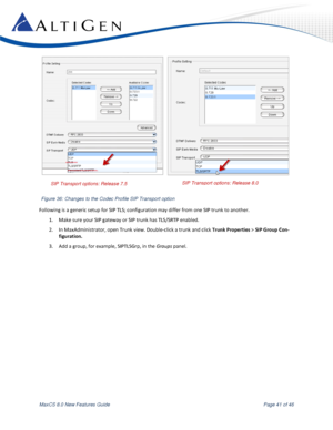 Page 41 
MaxCS 8.0 New Features Guide  Page 41 of 46 
 
 
Following is a generic setup for SIP TLS; configuration may differ from one SIP trunk to another. 
1. Make sure your SIP gateway or SIP trunk has TLS/SRTP enabled. 
2. In MaxAdministrator, open Trunk view. Double-click a trunk and click Trunk Properties > SIP Group Con-
figuration. 
3. Add a group, for example, SIPTLSGrp, in the Groups panel. 
SIP Transport options: Release 7.5 SIP Transport options: Release 8.0 
Figure 36: Changes to the Codec Profile...