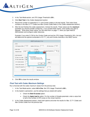 Page 12 
Page 12 of 39 MAXCS 8.0 All-Software Solution Deployment Guide 
2. In the Test Mode section, set CPU Usage Threshold to 30%. 
3. Click Start Test in the Codec Assessment section.  
4. Record the number of supported G.711 and Combo codecs in the test results. Then enter those 
numbers in the Max G.711 Codec and Max Combo Codec fields (in the Codec Assessment section). 
5. After the tool finishes this codec assessment, it shows the results. These values are the maximum 
quantities you should consider...