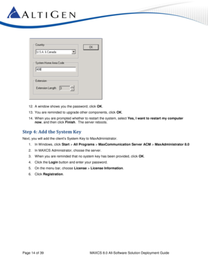 Page 14 
Page 14 of 39 MAXCS 8.0 All-Software Solution Deployment Guide 
 
12. A window shows you the password; click OK. 
13. You are reminded to upgrade other components, click OK. 
14. When you are prompted whether to restart the system, select Yes, I want to restart my computer 
now, and then click Finish.  The server reboots.  
Step 4: Add the System Key  
Next, you will add the client’s System Key to MaxAdministrator. 
1. In W indows, click Start > All Programs > MaxCommunication Server ACM >...