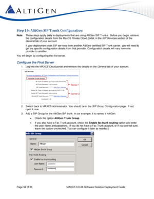 Page 34 
Page 34 of 39 MAXCS 8.0 All-Software Solution Deployment Guide 
Step 16: AltiGen SIP Trunk Configuration 
Note: These steps apply only to deployments that are using AltiGen SIP Trunks.  Before you begin, retrieve 
the configuration details from the MaxCS Private Cloud portal, in the SIP Services section of the 
General tab of your account.  
If your deployment uses SIP services from another AltiGen-certified SIP Trunk carrier, you will need to 
get the specific configuration details from that provider....
