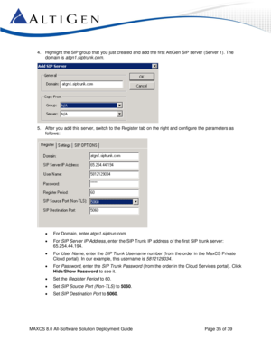 Page 35 
MAXCS 8.0 All-Software Solution Deployment Guide  Page 35 of 39 
4. Highlight the SIP group that you just created and add the first AltiGen SIP server (Server 1). The 
domain is atgn1.siptrunk.com. 
 
5. After you add this server, switch to the Register tab on the right and configure the parameters as 
follows: 
 
 For Domain, enter atgn1.siptrun.com. 
 For SIP Server IP Address, enter the SIP Trunk IP address of the first SIP trunk server: 
65.254.44.194. 
 For User Name, enter the SIP Trunk...