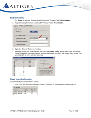 Page 37 
MAXCS 8.0 All-Software Solution Deployment Guide  Page 37 of 39 
Enable Channels 
1. For Server 1, open the Settings tab and change SIP Protocol Field to From Header.  
2. Repeat this step for Server 2, setting SIP Protocol Field to From Header. 
 
3. Open the Channel Assignment window. 
4. Highlight multiple SIP trunk channels and then click Assign Group. Assign them to the AltiGen SIP 
Group. Make sure that those channels remains highlighted, and check one of their check boxes. This 
should enable...