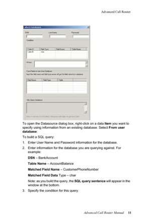 Page 15Advanced Call Router
Advanced Call Router Manual   11
To open the Datasource dial
og box, ri
 ght-click on a data Item you want to 
specify using information from  an existing database. Select From user 
database :
To build a SQL query:
1. Enter User Name and Password  in
 formation for the database.
2. Enter information fo r the
  database you are querying against.  For 
example:
DSN – BankAccoun
 t
Table  Name  –
  AccountBalance
Matched  Fi
 eld Name – CustomerPhoneNumber
Matched  Fi
 eld Data  Type –...