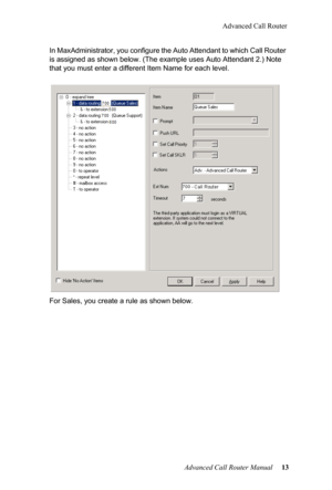 Page 17Advanced Call Router
Advanced Call Router Manual   13
In MaxAdministrator, you configure the Auto Attendant to which 
Cal
 l Router 
is assigned as shown below. (The  example uses Auto Attendant 2.) Note 
that you must enter a  different Item Name for each level.
For Sales, you create a rule as shown below.  