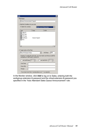 Page 19Advanced Call Router
Advanced Call Router Manual   15
In the Monitor window, click 
Add t
 o log on to Sales, entering both the 
workgroup extension & password and the virtual extension & pass word you 
specified in the “Auto Attendant  Sales Queue Announcement” rule: 