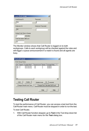 Page 21Advanced Call Router
Advanced Call Router Manual   17
The Monitor window show
s t
 hat Call Router is logged on to both 
workgroups. Calls to each workgroup will be checked against the  rules and 
will trigger a queue announcement  if a match is found and all agents are 
busy.
Testing Call Router
To test the performance of Call Router, you can access a test t ool from the 
Call Router main menu. Call Router must be stopped in order to  run the test.
To test Call Router,
1. With Call Router function...