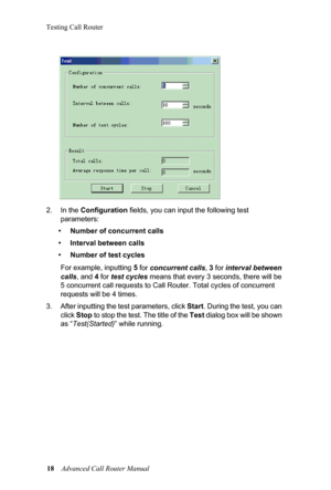 Page 22Testing Call Router18  Advanced Call Router Manual
2. In the 
Co
 nfiguration fields, you can input the following test 
parameters:
•Number of concurrent calls
•Interval between calls
•Number of test cycles
For example, inputting 5  f
 or concurrent  calls , 3 for  interval between 
calls , and  4 for  test cycles  means that every 3 se conds, there will be 
5 concurrent call requests to Ca ll Router. Total cycles of concurrent 
requests will be 4 times.
3. After inputting the test parameters, click  St...