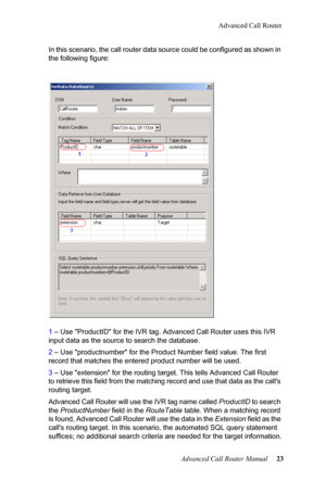 Page 27Advanced Call Router
Advanced Call Router Manual   23
In this scenario, the call router data source could be configur
e
 d as shown in 
the following figure:
1  – Use "ProductID" for the IVR ta g. Advanced Call Router uses this IVR 
input data as the source to search the database.
2  – Use "prod
 uctnumber" for the Product Number field value. The  first 
record that matches the entere d product number will be used.
3  – Use "extensio
 n" for the routing target. This tells Advanced...