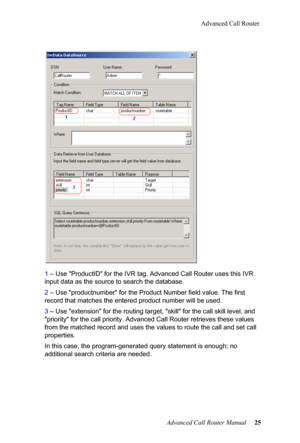 Page 29Advanced Call Router
Advanced Call Router Manual   25
1
 – Use "ProductID" fo
 r the IVR tag. Advanced Call Router uses t his IVR 
input data as the source to search the database.
2  – Use "prod
 uctnumber" for the Product Number field value. The  first 
record that matches the entere d product number will be used.
3  – Use "extensio
 n" for the routing target, "skill" for the call skill level, and 
"priority" for the call priority . Advanced Call Router retrieve s...