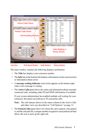 Page 11AltiConsole Manual 7
The main window contains the following displays and buttons:
•The Title bar displays your extension number.
• The Info l i n e  a t  t h e  b o t t o m  l e f t  d i s p l a ys information on the current action 
or information about errors.
•A message waiting indicator (red circle) appears at the bottom right 
when a new message is waiting.
• The Active Calls panel shows the status and information about currently 
connected calls, including caller ID and DNIS information if...