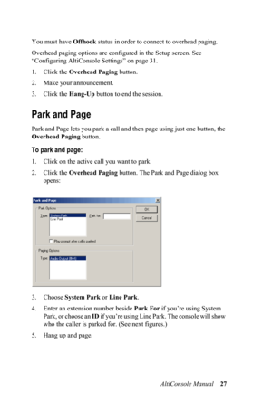 Page 31AltiConsole Manual 27 You must have Offhook status in order to connect to overhead paging. 
Overhead paging options are configured in the Setup screen. See 
“Configuring AltiConsole Settings” on page 31.
1. Click the Overhead Paging button.
2. Make your announcement.
3. Click the Hang-Up button to end the session. 
Park and Page
Park and Page lets you park a call and then page using just one button, the 
Overhead Paging button. 
To park and page:
1. Click on the active call you want to park.
2. Click the...