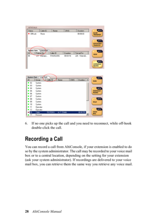 Page 3228    AltiConsole Manual      
6. If no one picks up the call and you need to reconnect, while off-hook 
double-click the call.
Recording a Call
You can record a call from AltiConsole, if your extension is enabled to do 
so by the system administrator. The call may be recorded to your voice mail 
box or to a central location, depending on the setting for your extension 
(ask your system administrator). If recordings are delivered to your voice 
mail box, you can retrieve them the same way you retrieve...