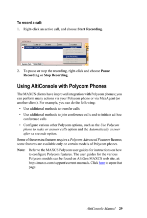 Page 33AltiConsole Manual 29
To record a call:
1. Right-click an active call, and choose Start Recording.
2. To pause or stop the recording, right-click and choose Pause 
Recording or Stop Recording.
Using AltiConsole with Polycom Phones
The MAXCS clients have improved integration with Polycom phones; you 
can perform many actions via your Polycom phone or via MaxAgent (or 
another client). For example, you can do the following:
• Use additional methods to transfer calls
• Use additional methods to join...
