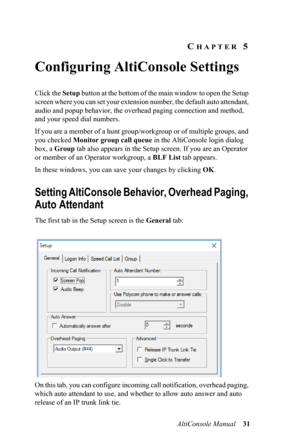 Page 35AltiConsole Manual 31
CHAPTER 5 
Configuring AltiConsole Settings
Click the Setup button at the bottom of the main window to open the Setup 
screen where you can set your extension number, the default auto attendant, 
audio and popup behavior, the overhead paging connection and method, 
and your speed dial numbers.
If you are a member of a hunt group/workgroup or of multiple groups, and 
you checked Monitor group call queue in the AltiConsole login dialog 
box, a Group tab also appears in the Setup...