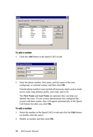 Page 3834     AltiConsole Manual 
.
To add a number
1. Click the 
Add button in the Speed Call List tab.
.
2. Enter the phone number, first  name, and last name of the user, 
workgroup, or external c ontact, and then click OK.
Outside phone numbers must inclu de 
 all necessary digits such as trunk 
access code, long distance pref ix, area code, and so on.
The  Firs
t Name  and Last Name  are optional; they can help you 
identify the entry. If your syste m administrator has configured the 
system with these...