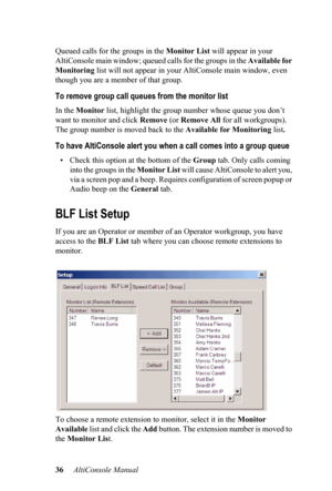 Page 4036     AltiConsole Manual  Queued calls for the groups in the Monitor List will appear in your 
AltiConsole main window; queued calls for the groups in the Available for 
Monitoring list will not appear in your AltiConsole main window, even 
though you are a member of that group.
To remove group call queues from the monitor list
In the Monitor list, highlight the group number whose queue you don’t 
want to monitor and click Remove (or Remove All for all workgroups). 
The group number is moved back to the...