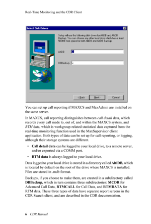 Page 12Real-Time Monitoring and the CDR Client
6 CDR Manual
You can set up call reporting if MAXCS and MaxAdmin are installed on 
the same server. 
In MAXCS, call reporting distinguishes between call detail data, which 
records every call made to, out of, and within the MAXCS system, and 
RTM data, which is workgroup-related statistical data captured from the 
real-time monitoring function used in the MaxSupervisor client 
application. Both types of data can be set up for call reporting, or logging, 
although...