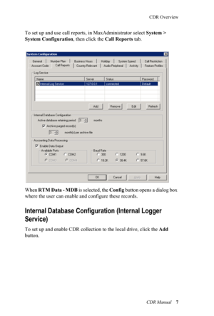 Page 13CDR Overview
CDR Manual  7
To set up and use call reports, in MaxAd ministrator select System > 
System Configuration , then click the Call Reports tab. 
When R T M  D a t a  -  M D B  is selected, the Config button opens a dialog box 
where the user can enable an d configure these records.
Internal Database Config uration (Internal Logger 
Service)
To set up and enable CDR collect ion to the local drive, click the Add  
button. 