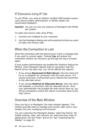 Page 1610MaxAgent Manual
IP Extensions Using IP Talk
To use IPTalk, you need an AltiGen-certified USB headset system 
(your phone system administrator or AltiGen dealer can 
recommend headsets).
Important!You can run only one instance of MaxAgent with IPTalk 
per system.
To make and receive calls using IPTalk,
1. Connect your headset to your computer. 
2. Use the MaxAgent dialing and call accepting functions as usual 
to make and receive calls.
When the Connection Is Lost
When the connection with the phone...