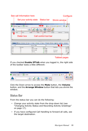 Page 17MaxAgent Manual 11 If you checked Enable IPTalk when you logged in, the right side 
of the toolbar looks a little different: 
Click the Down arrow to access the Mute button, the Volume 
button, and the Arrange Window button that lets you shrink the 
window.
Status Bar
From the status bar you can do the following:
•Change your activity state from the drop-down list (see 
“Changing Activity Status and Recording Activity Greetings” 
on page 17).
•If you have configured Call Handling to forward all calls,...