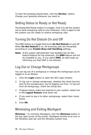 Page 2418MaxAgent Manual To hear the greeting played back, click the Review. button. 
Change your greeting whenever you want to.
Setting Status to Ready or Not Ready
The Ready/Not Ready button is a toggle. Click it to tell the system 
not to send workgroup calls to your extension. Click it again to tell 
the system you are ready to receive workgroup calls.
Turning Do Not Disturb On and Off
The DND button is a toggle that turns Do Not Disturb on and off. 
When Do Not Disturb is on, all incoming calls are...